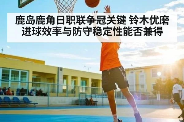 鹿岛鹿角日职联争冠关键 铃木优磨进球效率与防守稳定性能否兼得（Jingjibao）